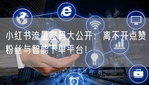 小红书流量密码大公开：离不开点赞粉丝与智能下单平台！