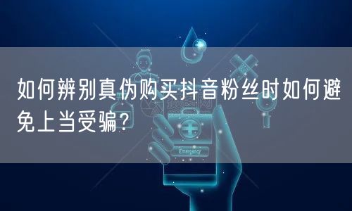 如何辨别真伪购买抖音粉丝时如何避免上当受骗?