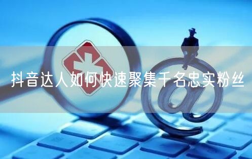 抖音达人如何快速聚集千名忠实粉丝