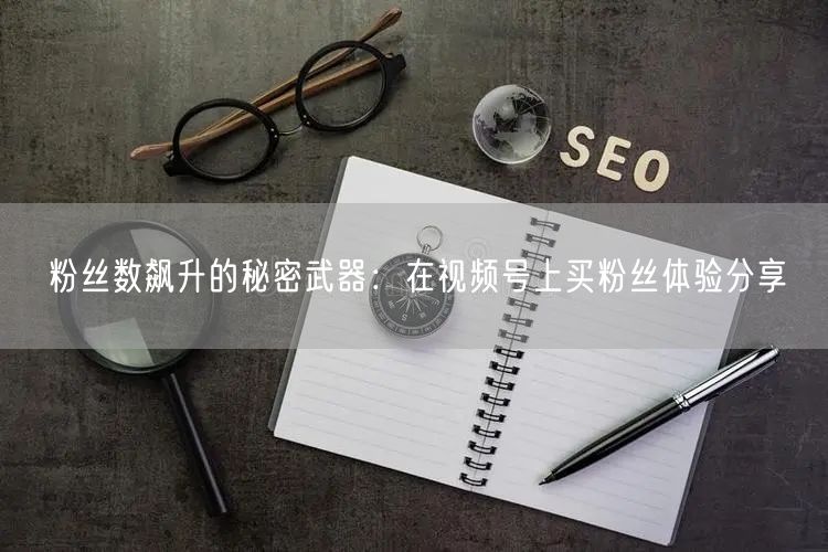 粉丝数飙升的秘密武器：在视频号上买粉丝体验分享
