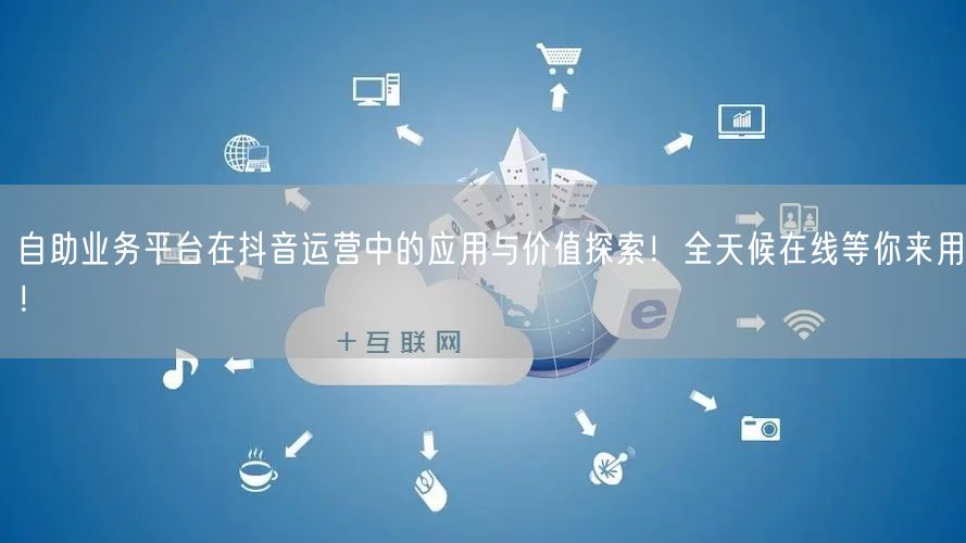 自助业务平台在抖音运营中的应用与价值探索!全天候在线等你来用!