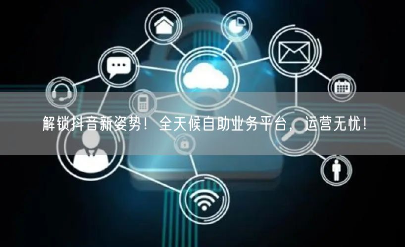 解锁抖音新姿势!全天候自助业务平台,运营无忧!