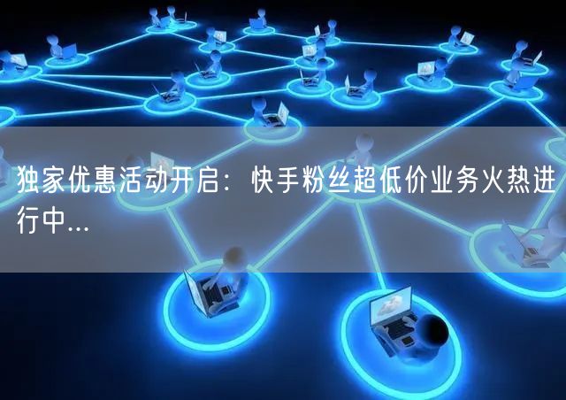 独家优惠活动开启：快手粉丝超低价业务火热进行中...