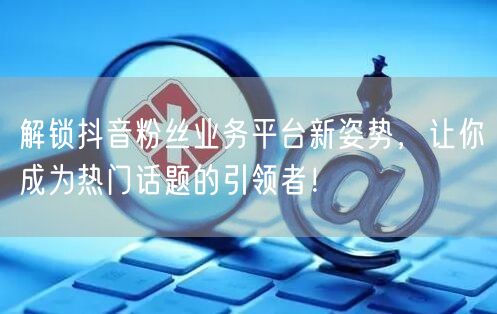 解锁抖音粉丝业务平台新姿势，让你成为热门话题的引领者！
