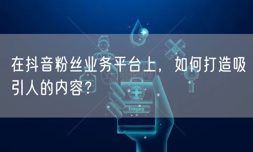 在抖音粉丝业务平台上，如何打造吸引人的内容？