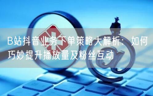 B站抖音业务下单策略大解析：如何巧妙提升播放量及粉丝互动
