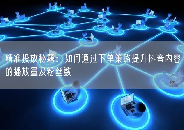 精准投放秘籍：如何通过下单策略提升抖音内容的播放量及粉丝数