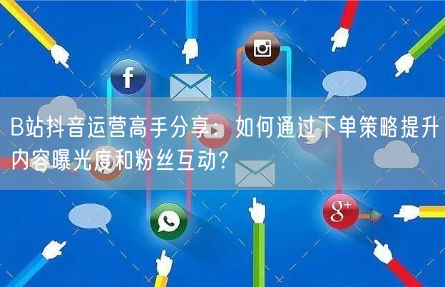 B站抖音运营高手分享：如何通过下单策略提升内容曝光度和粉丝互动？