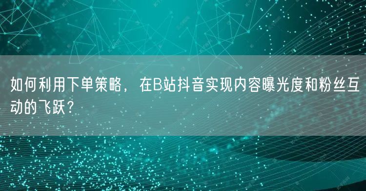 如何利用下单策略，在B站抖音实现内容曝光度和粉丝互动的飞跃？