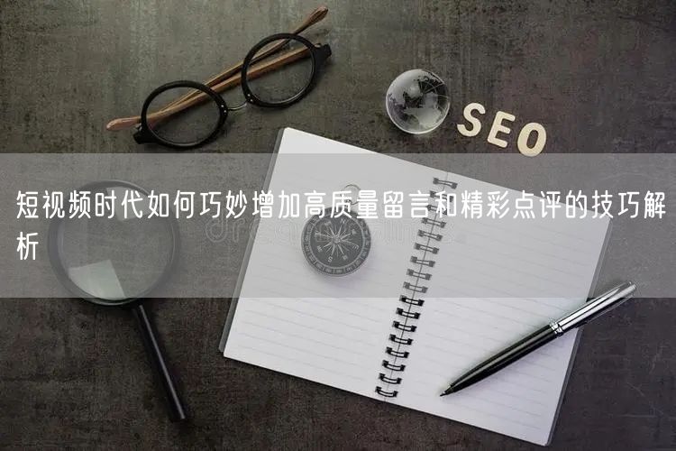 短视频时代如何巧妙增加高质量留言和精彩点评的技巧解析