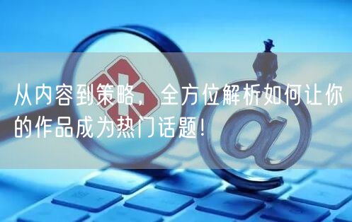 从内容到策略，全方位解析如何让你的作品成为热门话题！