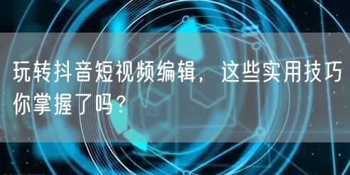 玩转抖音短视频编辑，这些实用技巧你掌握了吗？
