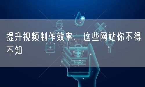 提升视频制作效率，这些网站你不得不知