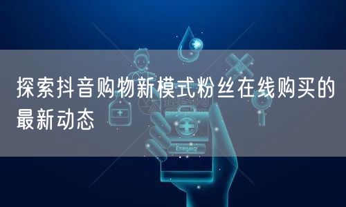 探索抖音购物新模式粉丝在线购买的最新动态
