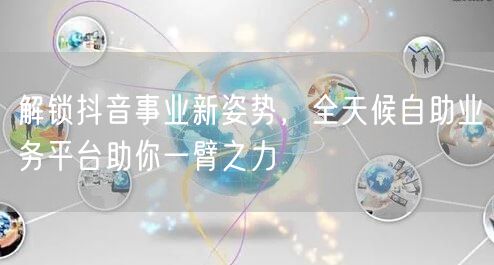 解锁抖音事业新姿势,全天候自助业务平台助你一臂之力