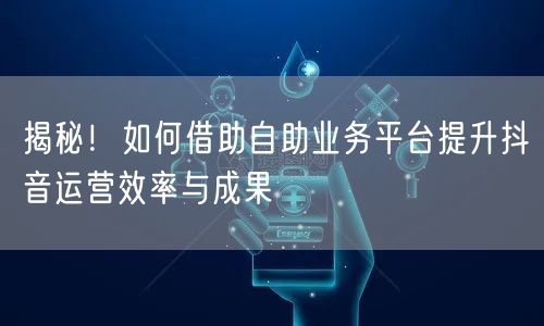 揭秘！如何借助自助业务平台提升抖音运营效率与成果