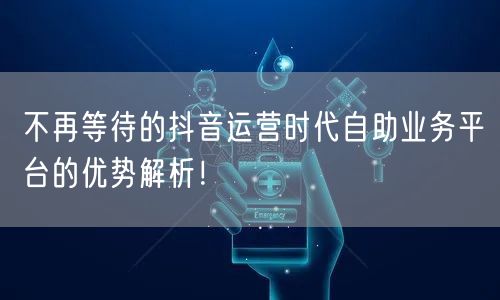 不再等待的抖音运营时代自助业务平台的优势解析!