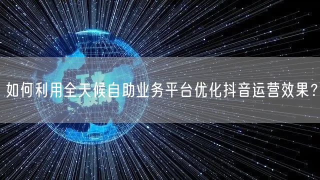 如何利用全天候自助业务平台优化抖音运营效果?