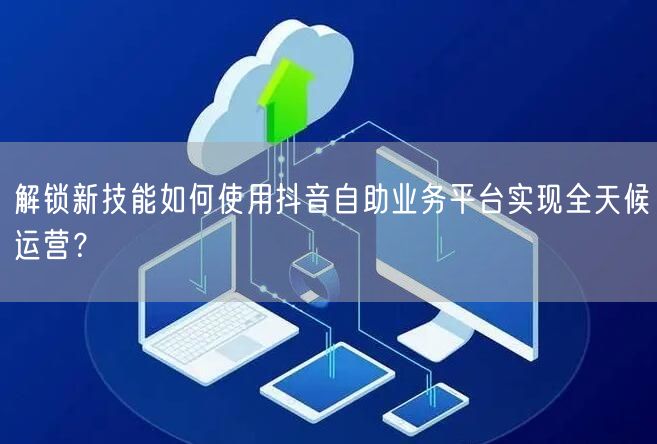 解锁新技能如何使用抖音自助业务平台实现全天候运营?