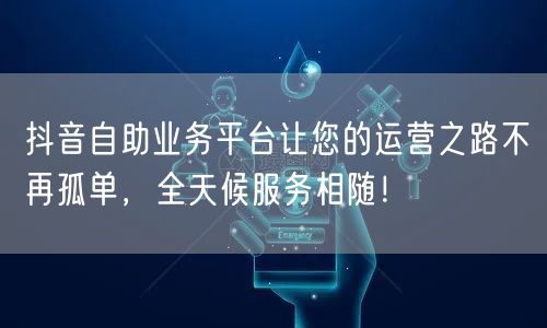 抖音自助业务平台让您的运营之路不再孤单,全天候服务相随!