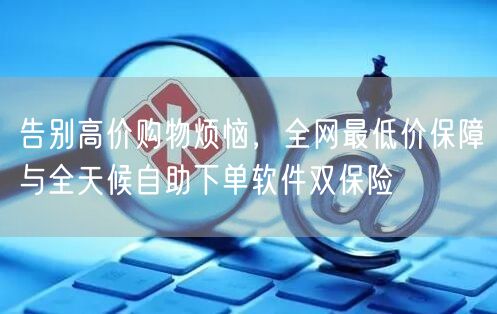 告别高价购物烦恼,全网最低价保障与全天候自助下单软件双保险