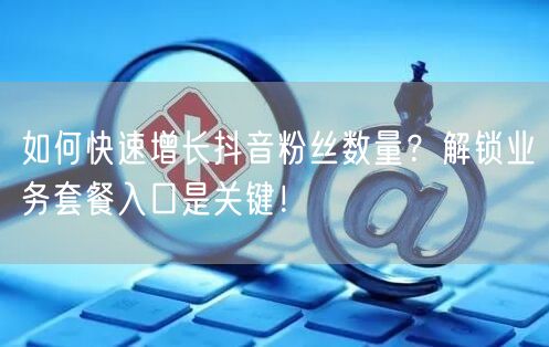 如何快速增长抖音粉丝数量?解锁业务套餐入口是关键!