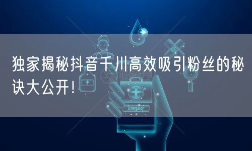 独家揭秘抖音千川高效吸引粉丝的秘诀大公开！