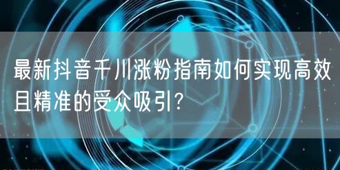 最新抖音千川涨粉指南如何实现高效且精准的受众吸引?