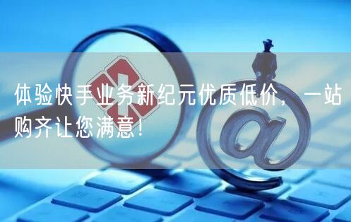 体验快手业务新纪元优质低价,一站购齐让您满意!