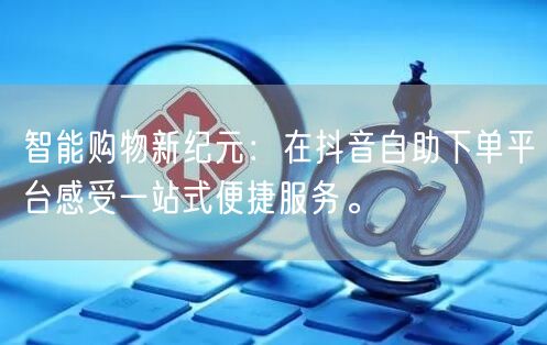 智能购物新纪元：在抖音自助下单平台感受一站式便捷服务。